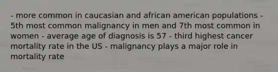 - more common in caucasian and african american populations - 5th most common malignancy in men and 7th most common in women - average age of diagnosis is 57 - third highest cancer mortality rate in the US - malignancy plays a major role in mortality rate