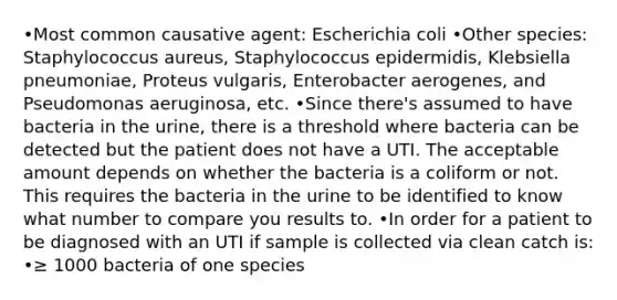 •Most common causative agent: Escherichia coli •Other species: Staphylococcus aureus, Staphylococcus epidermidis, Klebsiella pneumoniae, Proteus vulgaris, Enterobacter aerogenes, and Pseudomonas aeruginosa, etc. •Since there's assumed to have bacteria in the urine, there is a threshold where bacteria can be detected but the patient does not have a UTI. The acceptable amount depends on whether the bacteria is a coliform or not. This requires the bacteria in the urine to be identified to know what number to compare you results to. •In order for a patient to be diagnosed with an UTI if sample is collected via clean catch is: •≥ 1000 bacteria of one species