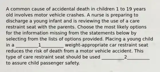 A common cause of accidental death in children 1 to 19 years old involves motor vehicle crashes. A nurse is preparing to discharge a young infant and is reviewing the use of a care restraint seat with the parents. Choose the most likely options for the information missing from the statements below by selecting from the lists of options provided. Placing a young child in a __________1__________ weight-appropriate car restraint seat reduces the risk of death from a motor vehicle accident. This type of care restraint seat should be used __________2__________ to assure child passenger safety.