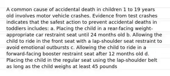 A common cause of accidental death in children 1 to 19 years old involves motor vehicle crashes. Evidence from test crashes indicates that the safest action to prevent accidental deaths in toddlers includes: a. Placing the child in a rear-facing weight-appropriate car restraint seat until 24 months old b. Allowing the child to ride in the front seat with a lap-shoulder seat restraint to avoid emotional outbursts c. Allowing the child to ride in a forward-facing booster restraint seat after 12 months old d. Placing the child in the regular seat using the lap-shoulder belt as long as the child weighs at least 45 pounds