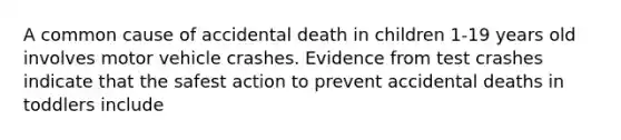 A common cause of accidental death in children 1-19 years old involves motor vehicle crashes. Evidence from test crashes indicate that the safest action to prevent accidental deaths in toddlers include