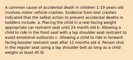 A common cause of accidental death in children 1-19 years old involves motor vehicle crashes. Evidence from test crashes indicated that the safest action to prevent accidental deaths in toddlers include: a. Placing the child in a rear-facing weight appropriate car restraint seat until 24 month old b. Allowing a child to ride in the front seat with a lap shoulder seat restraint to avoid emotional outbursts c. Allowing a child to ride in forward-facing booster restraint seat after 12 months old d. Person shot in the regular seat using a lap shoulder belt as long as a child weighs at least 45 lb