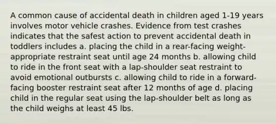 A common cause of accidental death in children aged 1-19 years involves motor vehicle crashes. Evidence from test crashes indicates that the safest action to prevent accidental death in toddlers includes a. placing the child in a rear-facing weight-appropriate restraint seat until age 24 months b. allowing child to ride in the front seat with a lap-shoulder seat restraint to avoid emotional outbursts c. allowing child to ride in a forward-facing booster restraint seat after 12 months of age d. placing child in the regular seat using the lap-shoulder belt as long as the child weighs at least 45 lbs.