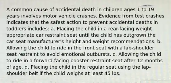 A common cause of accidental death in children ages 1 to 19 years involves motor vehicle crashes. Evidence from test crashes indicates that the safest action to prevent accidental deaths in toddlers includes: a. Placing the child in a rear-facing weight appropriate car restraint seat until the child has outgrown the car seat manufacturer's height and weight recommendations. b. Allowing the child to ride in the front seat with a lap-shoulder seat restraint to avoid emotional outbursts. c. Allowing the child to ride in a forward-facing booster restraint seat after 12 months of age. d. Placing the child in the regular seat using the lap-shoulder belt if the child weighs at least 45 lbs.