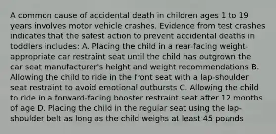 A common cause of accidental death in children ages 1 to 19 years involves motor vehicle crashes. Evidence from test crashes indicates that the safest action to prevent accidental deaths in toddlers includes: A. Placing the child in a rear-facing weight-appropriate car restraint seat until the child has outgrown the car seat manufacturer's height and weight recommendations B. Allowing the child to ride in the front seat with a lap-shoulder seat restraint to avoid emotional outbursts C. Allowing the child to ride in a forward-facing booster restraint seat after 12 months of age D. Placing the child in the regular seat using the lap-shoulder belt as long as the child weighs at least 45 pounds