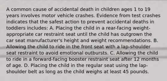 A common cause of accidental death in children ages 1 to 19 years involves motor vehicle crashes. Evidence from test crashes indicates that the safest action to prevent accidental deaths in toddlers includes: A. Placing the child in a rear-facing weight-appropriate car restraint seat until the child has outgrown the car seat manufacturer's height and weight recommendations. B. Allowing the child to ride in the front seat with a lap-shoulder seat restraint to avoid emotional outbursts. C. Allowing the child to ride in a forward-facing booster restraint seat after 12 months of age. D. Placing the child in the regular seat using the lap-shoulder belt as long as the child weighs at least 45 pounds.