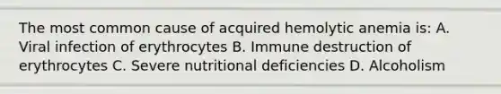 The most common cause of acquired hemolytic anemia is: A. Viral infection of erythrocytes B. Immune destruction of erythrocytes C. Severe nutritional deficiencies D. Alcoholism