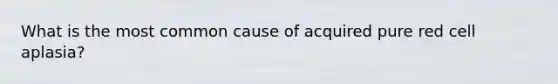 What is the most common cause of acquired pure red cell aplasia?