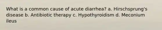 What is a common cause of acute diarrhea? a. Hirschsprung's disease b. Antibiotic therapy c. Hypothyroidism d. Meconium ileus