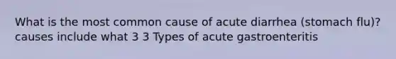 What is the most common cause of acute diarrhea (stomach flu)? causes include what 3 3 Types of acute gastroenteritis