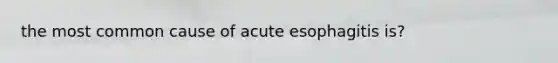 the most common cause of acute esophagitis is?