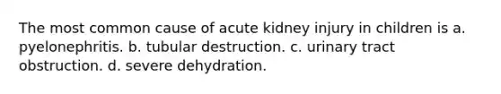 The most common cause of acute kidney injury in children is a. pyelonephritis. b. tubular destruction. c. urinary tract obstruction. d. severe dehydration.