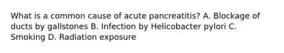 What is a common cause of acute pancreatitis? A. Blockage of ducts by gallstones B. Infection by Helicobacter pylori C. Smoking D. Radiation exposure