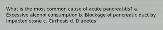 What is the most common cause of acute pancreatitis? a. Excessive alcohol consumption b. Blockage of pancreatic duct by impacted stone c. Cirrhosis d. Diabetes