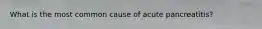 What is the most common cause of acute pancreatitis?