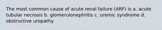 The most common cause of acute renal failure (ARF) is a. acute tubular necrosis b. glomerulonephritis c. uremic syndrome d. obstructive uropathy