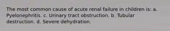 The most common cause of acute renal failure in children is: a. Pyelonephritis. c. Urinary tract obstruction. b. Tubular destruction. d. Severe dehydration.