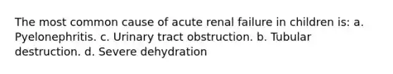 The most common cause of acute renal failure in children is: a. Pyelonephritis. c. Urinary tract obstruction. b. Tubular destruction. d. Severe dehydration