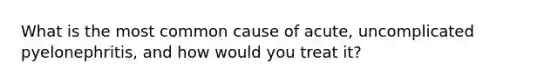 What is the most common cause of acute, uncomplicated pyelonephritis, and how would you treat it?