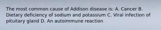 The most common cause of Addison disease is: A. Cancer B. Dietary deficiency of sodium and potassium C. Viral infection of pituitary gland D. An autoimmune reaction