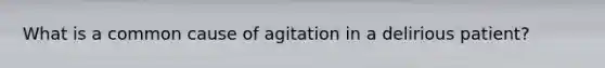 What is a common cause of agitation in a delirious patient?