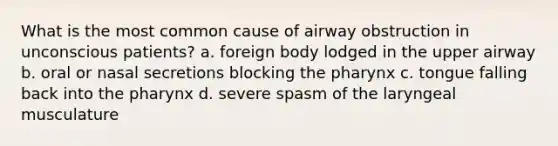 What is the most common cause of airway obstruction in unconscious patients? a. foreign body lodged in the upper airway b. oral or nasal secretions blocking the pharynx c. tongue falling back into the pharynx d. severe spasm of the laryngeal musculature