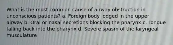 What is the most common cause of airway obstruction in unconscious patients? a. Foreign body lodged in the upper airway b. Oral or nasal secretions blocking the pharynx c. Tongue falling back into the pharynx d. Severe spasm of the laryngeal musculature