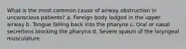 What is the most common cause of airway obstruction in unconscious patients? a. Foreign body lodged in the upper airway b. Tongue falling back into the pharynx c. Oral or nasal secretions blocking the pharynx d. Severe spasm of the laryngeal musculature