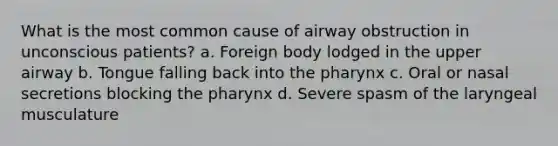 What is the most common cause of airway obstruction in unconscious patients? a. Foreign body lodged in the upper airway b. Tongue falling back into the pharynx c. Oral or nasal secretions blocking the pharynx d. Severe spasm of the laryngeal musculature