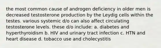 the most common cause of androgen deficiency in older men is decreased testosterone production by the Leydig cells within the testes. various systemic d/o can also affect circulating testosterone levels. these d/o include: a. diabetes and hyperthyroidism b. HIV and urinary tract infection c. HTN and heart disease d. tobacco use and cholecystitis