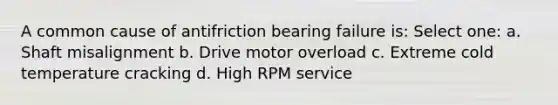 A common cause of antifriction bearing failure is: Select one: a. Shaft misalignment b. Drive motor overload c. Extreme cold temperature cracking d. High RPM service