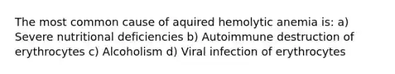 The most common cause of aquired hemolytic anemia is: a) Severe nutritional deficiencies b) Autoimmune destruction of erythrocytes c) Alcoholism d) Viral infection of erythrocytes