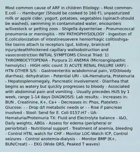 Most common cause of ARF in children Etiology: - Most common-E.coli - - Hamburger (Should be cooked to 160 F), unpasturized milk or apple cider, yogurt, potatoes, vegetables (spinach-should be washed), swimming in contaminated water, encounters w/livestock or petting zoos - Shigella dysenteriae - Pneumococcal pneumonia or meningitis - HIV PATHOPHYSIOLOGY - Ingestion of E.colicolonization of intestinessevere hemorrhagic colitisshiga-like toxins attach to receptors (gut, kidney, brain)cell injury/deaththickened capillary wallsobstruction and vasoconstriction INITIAL SYMPTOMS Clinical Triad: 1) THROMBOCYTOPENIA - Purpura 2) ANEMIA (Microangiopathic hemolytic) - HIGH retic count 3) ACUTE RENAL FAILURE (ARF) - HTN OTHER S/S: - Gastroenteritis w/abdominal pain, V/D(bloody diarrhea), dehydration - Potential URI - UA-Hematuria, Proteinuria - Hepatosplenomegaly, Pancreatic involvement - Diarrhea that begins as watery but quickly progresses to bloody - Associated with abdominal pain and vomiting - Usually precedes HUS by 1 week, range 1-14 days DIAGNOSIS: Lab results: - Increases in: BUN , Creatinine, K+, Ca+ - Decreases in: Phos, Platelets - Glucose: - - Drop d/t metabolic needs or - - Rise if pancreas involved - Stool: Send for E. Coli 0157:H7 - UA-Hematuria/Proteinuria TX: Fluid and Electrolyte balance - I&O, Daily weights, ABGs - Assess for edema (peripheral or periorbital) - Nutritional support - Treatment of anemia, bleeding - Control HTN, watch for CHF - Monitor LOC-Watch ICP, Control seizures - Control azotemia-dialysis - - Monitor BMP (K+, BUN/Creat) - - EKG (Wide QRS, Peaked T waves)