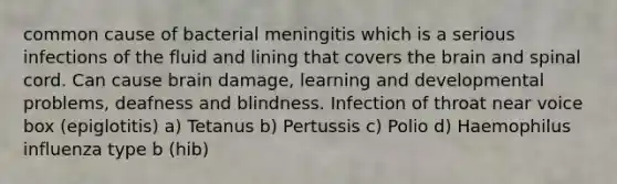 common cause of bacterial meningitis which is a serious infections of the fluid and lining that covers the brain and spinal cord. Can cause brain damage, learning and developmental problems, deafness and blindness. Infection of throat near voice box (epiglotitis) a) Tetanus b) Pertussis c) Polio d) Haemophilus influenza type b (hib)