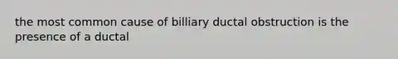 the most common cause of billiary ductal obstruction is the presence of a ductal