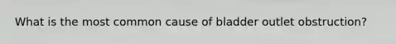 What is the most common cause of bladder outlet obstruction?