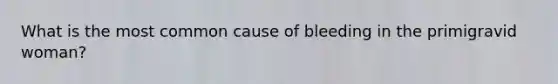 What is the most common cause of bleeding in the primigravid woman?