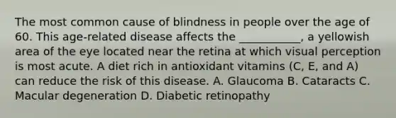 The most common cause of blindness in people over the age of 60. This age-related disease affects the ___________, a yellowish area of the eye located near the retina at which visual perception is most acute. A diet rich in antioxidant vitamins (C, E, and A) can reduce the risk of this disease. A. Glaucoma B. Cataracts C. Macular degeneration D. Diabetic retinopathy