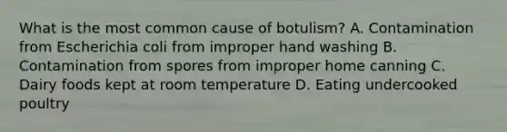 What is the most common cause of botulism? A. Contamination from Escherichia coli from improper hand washing B. Contamination from spores from improper home canning C. Dairy foods kept at room temperature D. Eating undercooked poultry