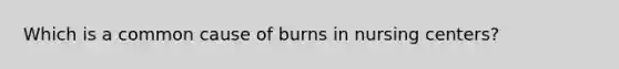 Which is a common cause of burns in nursing centers?