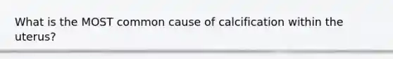 What is the MOST common cause of calcification within the uterus?