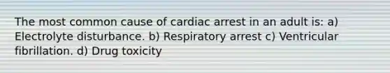 The most common cause of cardiac arrest in an adult is: a) Electrolyte disturbance. b) Respiratory arrest c) Ventricular fibrillation. d) Drug toxicity