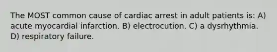 The MOST common cause of cardiac arrest in adult patients is: A) acute myocardial infarction. B) electrocution. C) a dysrhythmia. D) respiratory failure.