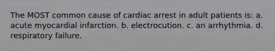 The MOST common cause of cardiac arrest in adult patients is: a. acute myocardial infarction. b. electrocution. c. an arrhythmia. d. respiratory failure.