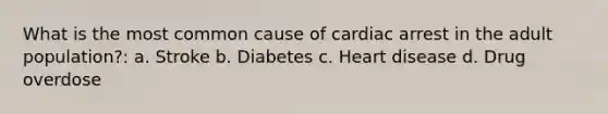 What is the most common cause of cardiac arrest in the adult population?: a. Stroke b. Diabetes c. Heart disease d. Drug overdose