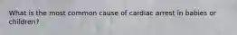 What is the most common cause of cardiac arrest in babies or children?