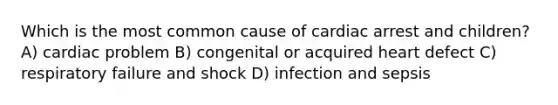 Which is the most common cause of cardiac arrest and children? A) cardiac problem B) congenital or acquired heart defect C) respiratory failure and shock D) infection and sepsis