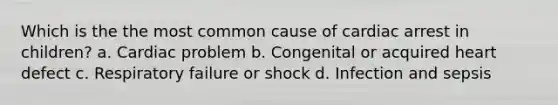 Which is the the most common cause of cardiac arrest in children? a. Cardiac problem b. Congenital or acquired heart defect c. Respiratory failure or shock d. Infection and sepsis