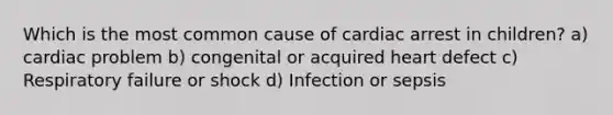 Which is the most common cause of cardiac arrest in children? a) cardiac problem b) congenital or acquired heart defect c) Respiratory failure or shock d) Infection or sepsis