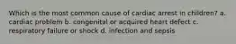 Which is the most common cause of cardiac arrest in children? a. cardiac problem b. congenital or acquired heart defect c. respiratory failure or shock d. infection and sepsis